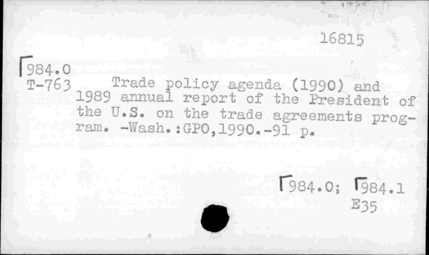 ﻿16815
[984.0
T-763 Trade policy agenda (1990) and 1989 annual report of the President of the U.S. on the trade agreements program. -Wash.:GPO,1990.-91 p.
r984.0; (984.1
E35